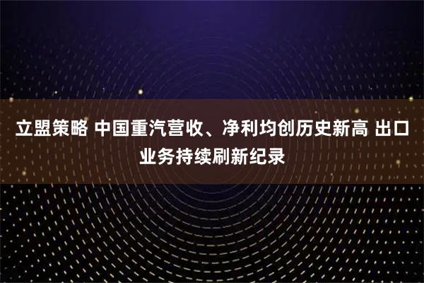 立盟策略 中国重汽营收、净利均创历史新高 出口业务持续刷新纪录