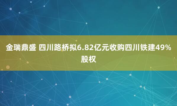 金瑞鼎盛 四川路桥拟6.82亿元收购四川铁建49%股权
