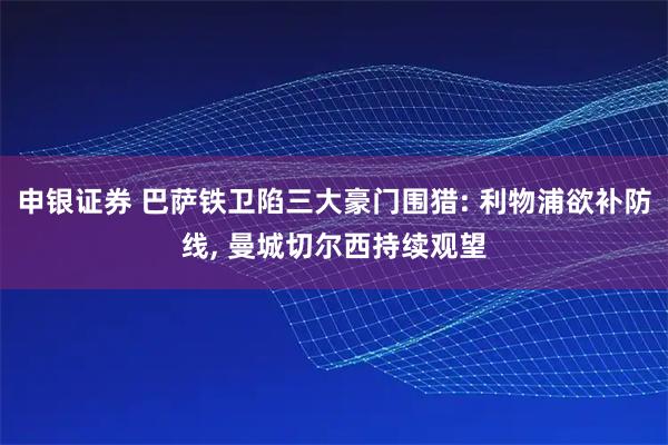 申银证券 巴萨铁卫陷三大豪门围猎: 利物浦欲补防线, 曼城切尔西持续观望