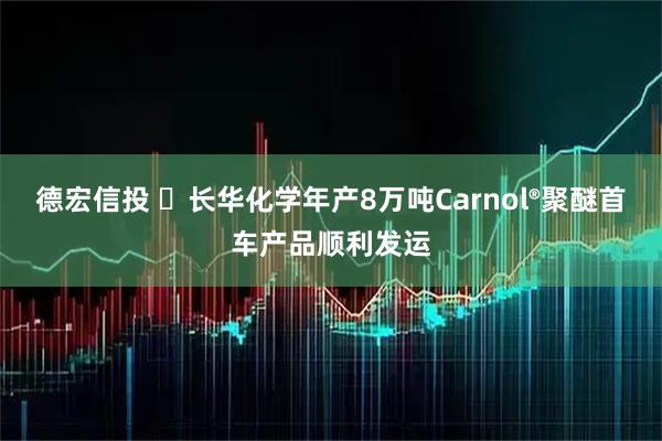 德宏信投 ​长华化学年产8万吨Carnol®聚醚首车产品顺利发运