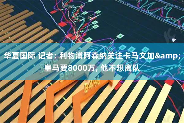 华夏国际 记者: 利物浦阿森纳关注卡马文加&皇马要8000万, 他不想离队