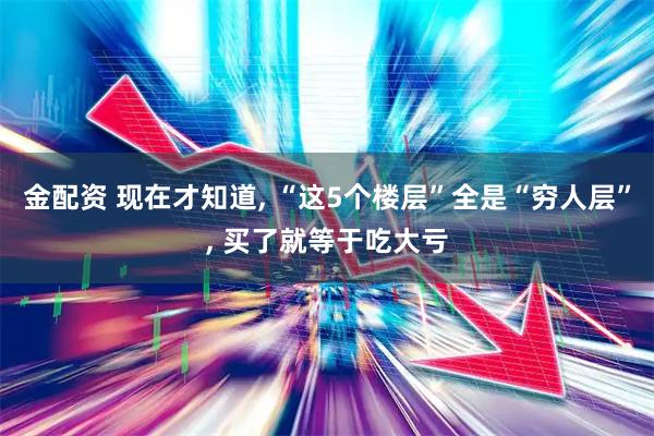 金配资 现在才知道, “这5个楼层”全是“穷人层”, 买了就等于吃大亏