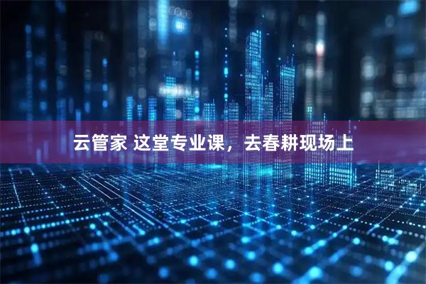 云管家 这堂专业课，去春耕现场上