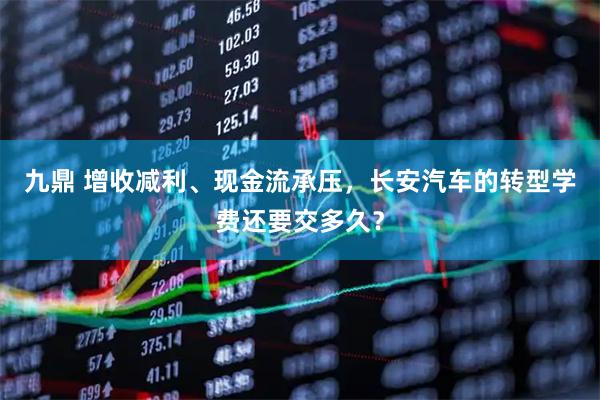 九鼎 增收减利、现金流承压，长安汽车的转型学费还要交多久？
